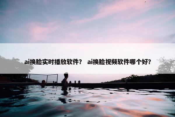 ai换脸实时播放软件？ ai换脸视频软件哪个好？