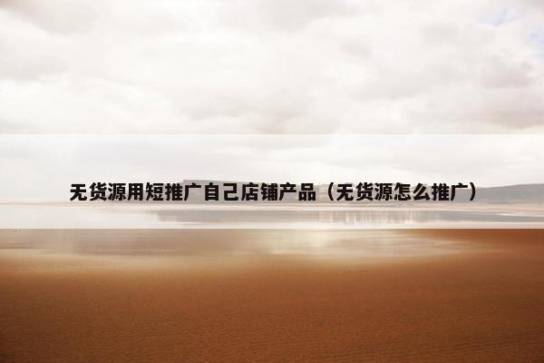 无货源用短推广自己店铺产品（无货源怎么推广）