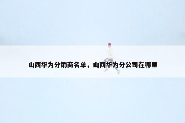 山西华为分销商名单，山西华为分公司在哪里