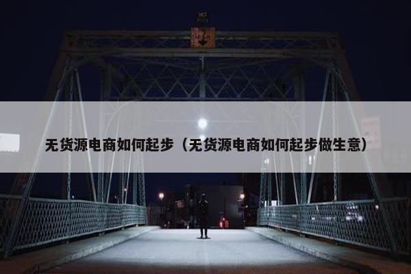无货源电商如何起步（无货源电商如何起步做生意）