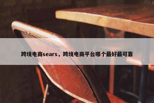 跨境电商sears，跨境电商平台哪个最好最可靠