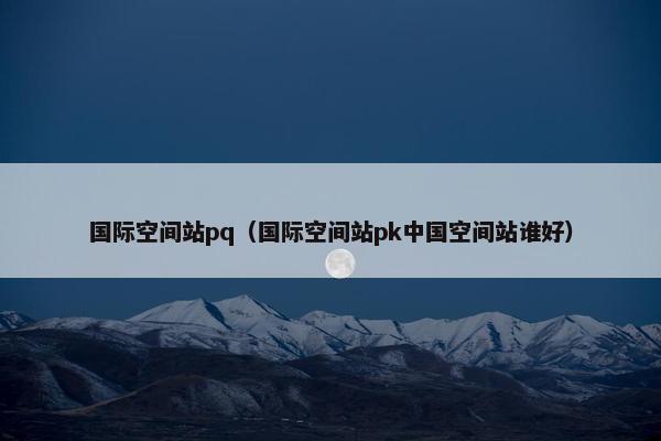 国际空间站pq（国际空间站pk中国空间站谁好）