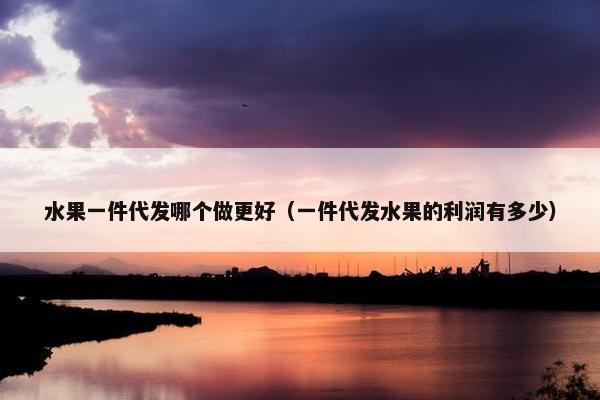 水果一件代发哪个做更好（一件代发水果的利润有多少）