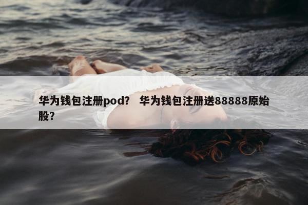 华为钱包注册pod？ 华为钱包注册送88888原始股？