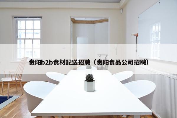 贵阳b2b食材配送招聘（贵阳食品公司招聘）