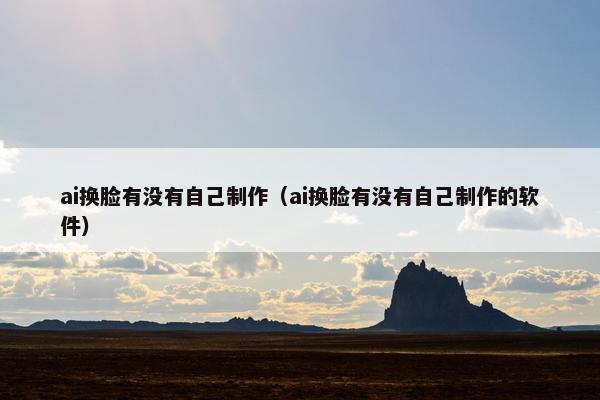 ai换脸有没有自己制作（ai换脸有没有自己制作的软件）