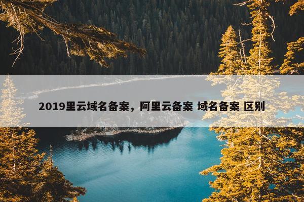 2019里云域名备案，阿里云备案 域名备案 区别