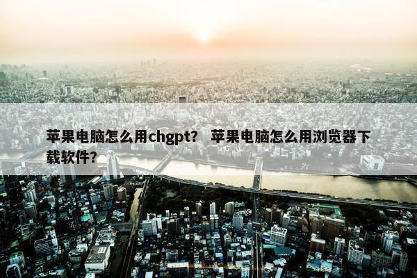 苹果电脑怎么用chgpt？ 苹果电脑怎么用浏览器下载软件？