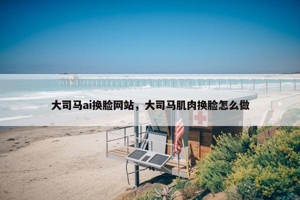 大司马ai换脸网站，大司马肌肉换脸怎么做