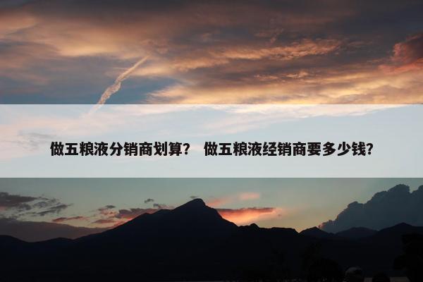 做五粮液分销商划算？ 做五粮液经销商要多少钱？