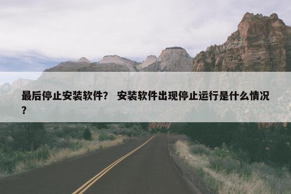最后停止安装软件？ 安装软件出现停止运行是什么情况？