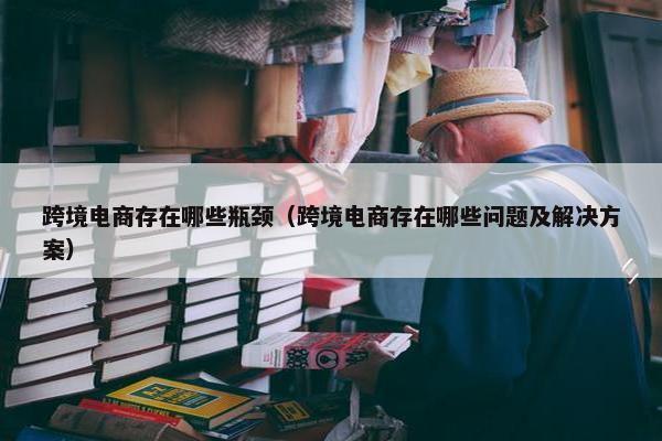跨境电商存在哪些瓶颈（跨境电商存在哪些问题及解决方案）