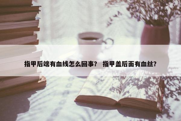 指甲后端有血线怎么回事？ 指甲盖后面有血丝？