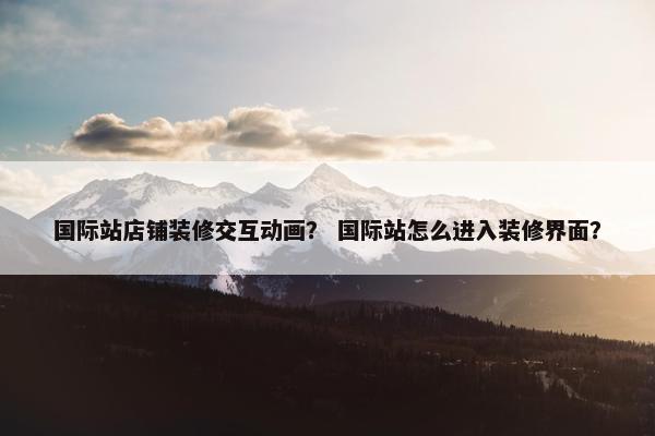 国际站店铺装修交互动画？ 国际站怎么进入装修界面？