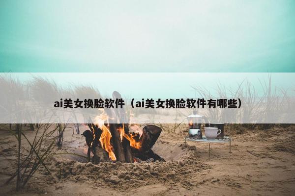 ai美女换脸软件（ai美女换脸软件有哪些）