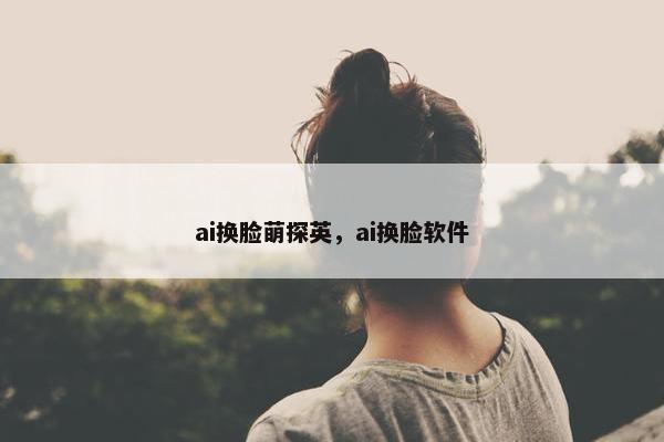 ai换脸萌探英，ai换脸软件