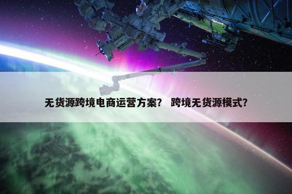 无货源跨境电商运营方案？ 跨境无货源模式？