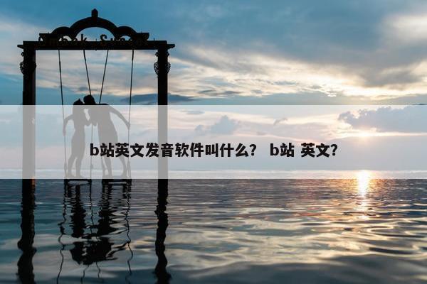 b站英文发音软件叫什么？ b站 英文？