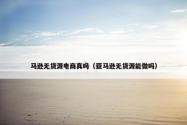 马逊无货源电商真吗（亚马逊无货源能做吗）