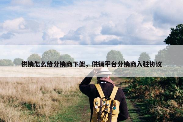 供销怎么给分销商下架，供销平台分销商入驻协议