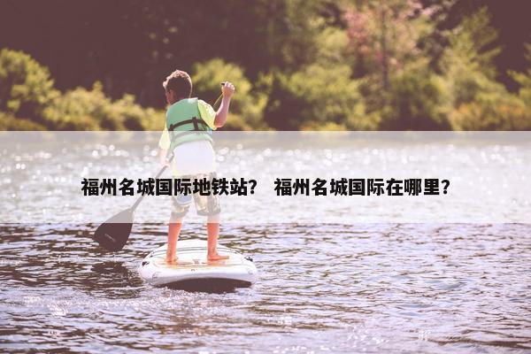 福州名城国际地铁站？ 福州名城国际在哪里？