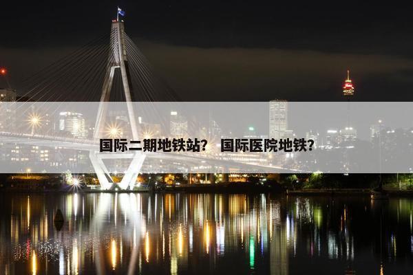 国际二期地铁站？ 国际医院地铁？