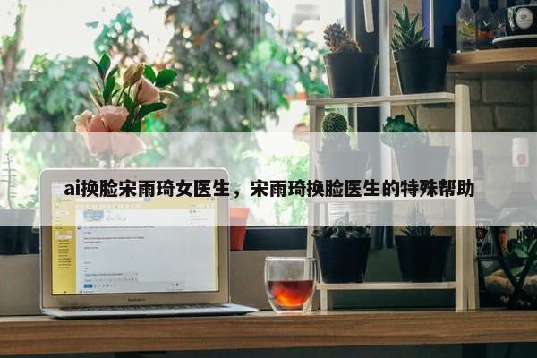 ai换脸宋雨琦女医生，宋雨琦换脸医生的特殊帮助