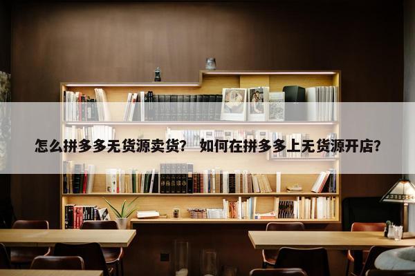 怎么拼多多无货源卖货？ 如何在拼多多上无货源开店？