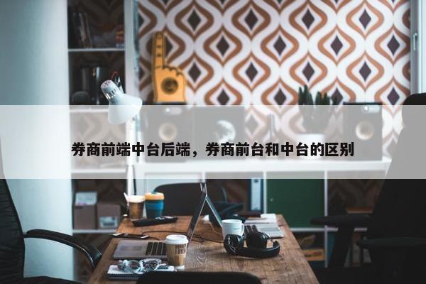 券商前端中台后端，券商前台和中台的区别