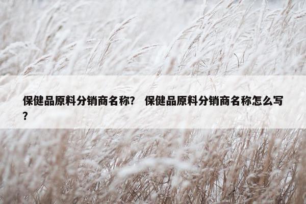保健品原料分销商名称？ 保健品原料分销商名称怎么写？