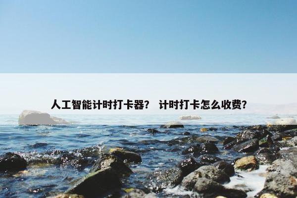 人工智能计时打卡器？ 计时打卡怎么收费？