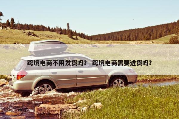 跨境电商不用发货吗？ 跨境电商需要进货吗？