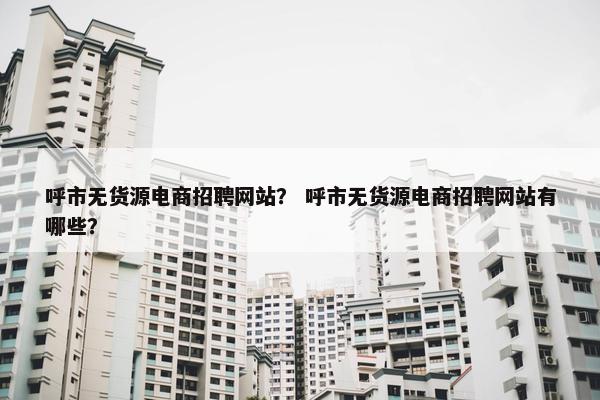 呼市无货源电商招聘网站？ 呼市无货源电商招聘网站有哪些？