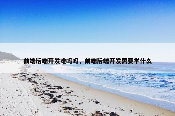 前端后端开发难吗吗，前端后端开发需要学什么