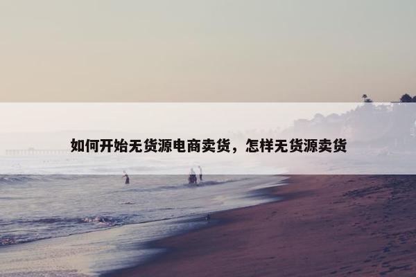 如何开始无货源电商卖货，怎样无货源卖货
