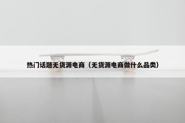 热门话题无货源电商（无货源电商做什么品类）