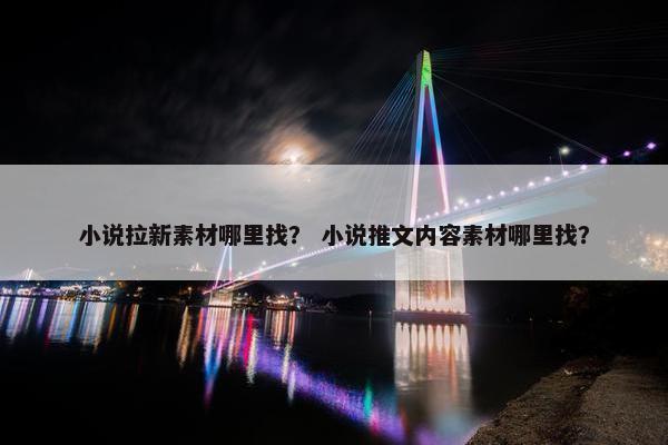 小说拉新素材哪里找？ 小说推文内容素材哪里找？