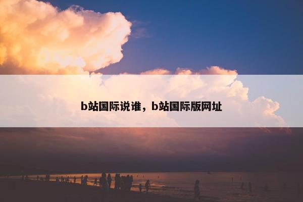 b站国际说谁，b站国际版网址