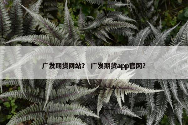 广发期货网站？ 广发期货app官网？
