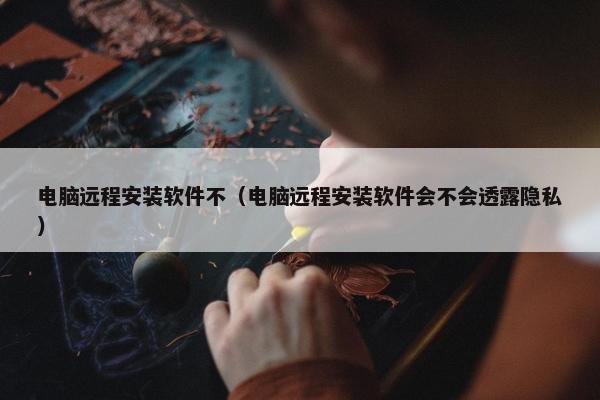 电脑远程安装软件不（电脑远程安装软件会不会透露隐私）