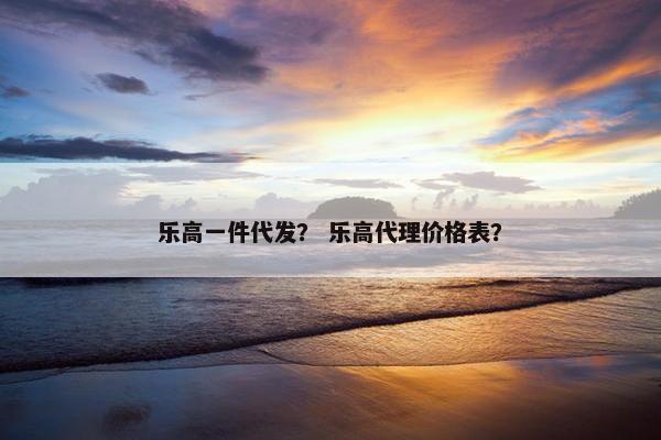 乐高一件代发？ 乐高代理价格表？