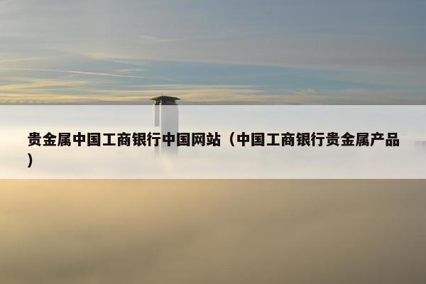 贵金属中国工商银行中国网站（中国工商银行贵金属产品）