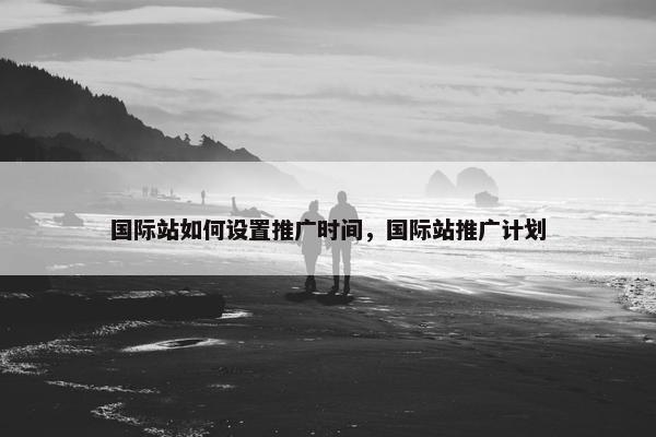 国际站如何设置推广时间，国际站推广计划