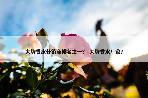 大牌香水分销商排名之一？ 大牌香水厂家？