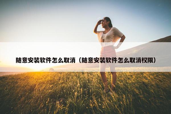 随意安装软件怎么取消（随意安装软件怎么取消权限）