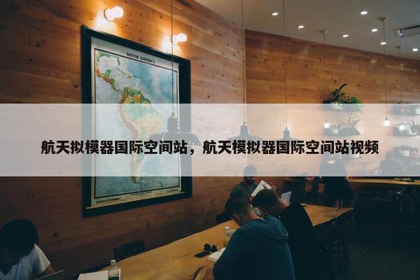 航天拟模器国际空间站，航天模拟器国际空间站视频