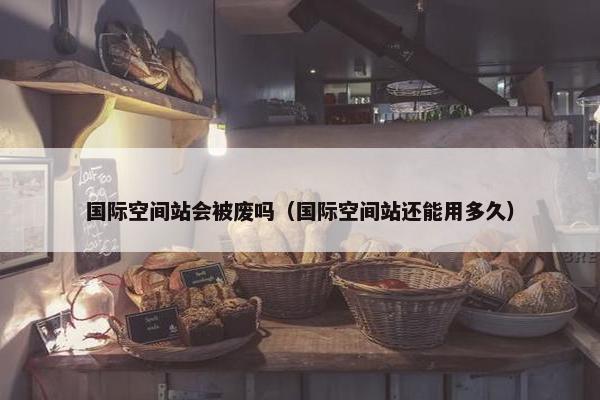 国际空间站会被废吗（国际空间站还能用多久）