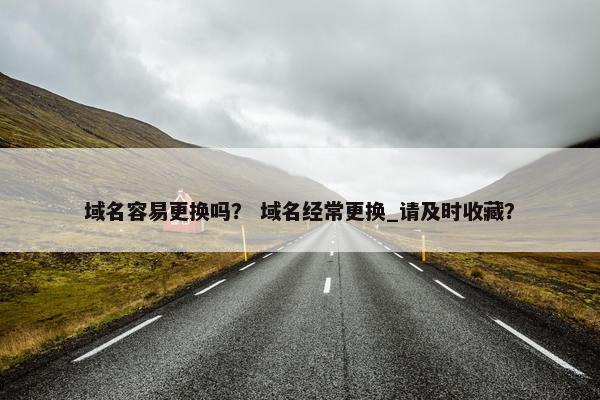 域名容易更换吗？ 域名经常更换_请及时收藏？