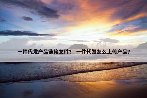 一件代发产品链接文件？ 一件代发怎么上传产品？