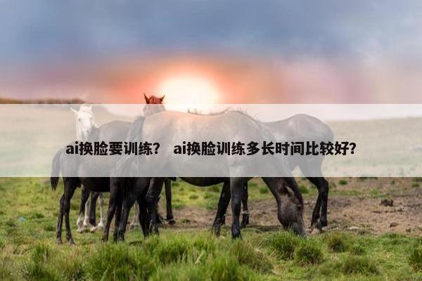ai换脸要训练？ ai换脸训练多长时间比较好？